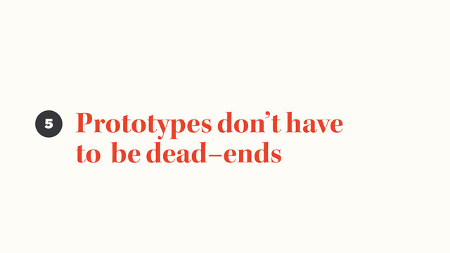 Prototypes don’t have
to be dead–ends
5
