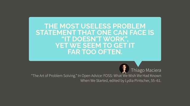 Thiago Maciera
“The Art of Problem Solving.” In Open Advice: FOSS: What We Wish We Had Known
When We Started, edited by Lydia Pintscher, 55–61.
THE MOST USELESS PROBLEM
STATEMENT THAT ONE CAN FACE IS
“IT DOESN’T WORK”,
YET WE SEEM TO GET IT
FAR TOO OFTEN.
