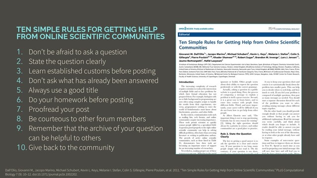 TEN SIMPLE RULES FOR GETTING HELP
FROM ONLINE SCIENTIFIC COMMUNITIES
1. Don’t be afraid to ask a question
2. State the question clearly
3. Learn established customs before posting
4. Don’t ask what has already been answered
5. Always use a good title
6. Do your homework before posting
7. Proofread your post
8. Be courteous to other forum members
9. Remember that the archive of your question
can be helpful to others
10. Give back to the community
Dall’Olio, Giovanni M., Jacopo Marino, Michael Schubert, Kevin L. Keys, Melanie I. Stefan, Colin S. Gillespie, Pierre Poulain, et al. 2011. “Ten Simple Rules for Getting Help from Online Scientific Communities.” PLoS Computational
Biology 7 (9): 10–12. doi:10.1371/journal.pcbi.1002202.
