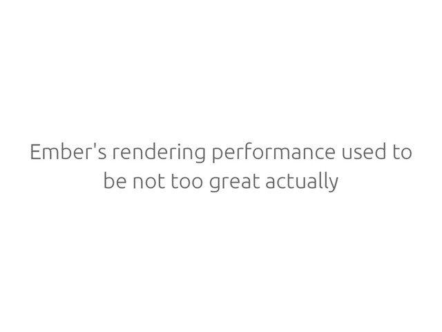 Ember's rendering performance used to
be not too great actually
