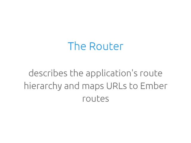The Router
describes the application's route
hierarchy and maps URLs to Ember
routes
