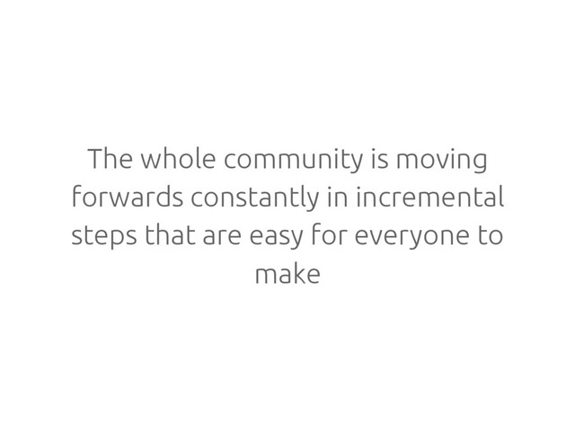 The whole community is moving
forwards constantly in incremental
steps that are easy for everyone to
make

