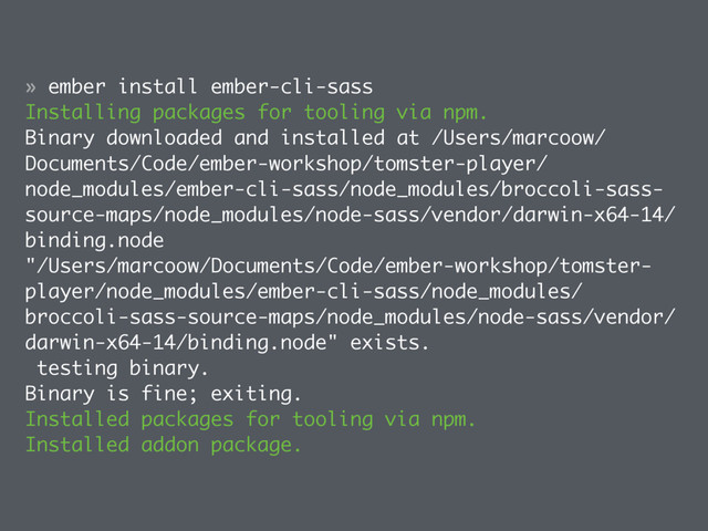 » ember install ember-cli-sass
Installing packages for tooling via npm.
Binary downloaded and installed at /Users/marcoow/
Documents/Code/ember-workshop/tomster-player/
node_modules/ember-cli-sass/node_modules/broccoli-sass-
source-maps/node_modules/node-sass/vendor/darwin-x64-14/
binding.node
"/Users/marcoow/Documents/Code/ember-workshop/tomster-
player/node_modules/ember-cli-sass/node_modules/
broccoli-sass-source-maps/node_modules/node-sass/vendor/
darwin-x64-14/binding.node" exists.
testing binary.
Binary is fine; exiting.
Installed packages for tooling via npm.
Installed addon package.
