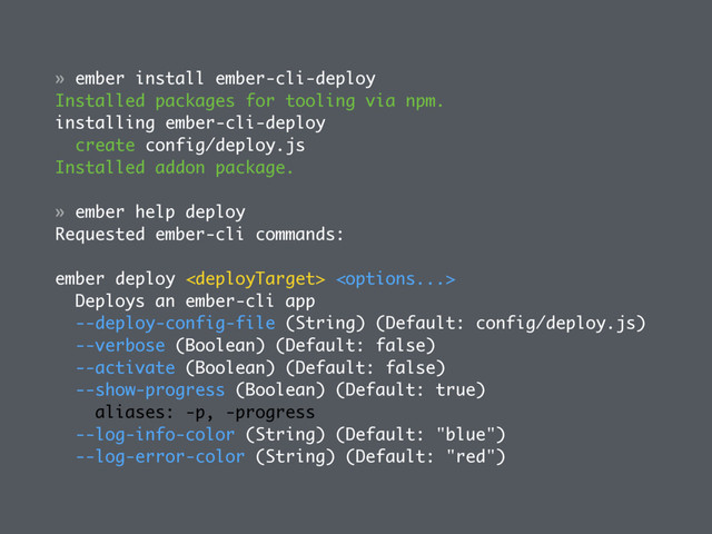 » ember install ember-cli-deploy
Installed packages for tooling via npm.
installing ember-cli-deploy
create config/deploy.js
Installed addon package.
» ember help deploy
Requested ember-cli commands:
ember deploy  
Deploys an ember-cli app
--deploy-config-file (String) (Default: config/deploy.js)
--verbose (Boolean) (Default: false)
--activate (Boolean) (Default: false)
--show-progress (Boolean) (Default: true)
aliases: -p, -progress
--log-info-color (String) (Default: "blue")
--log-error-color (String) (Default: "red")
