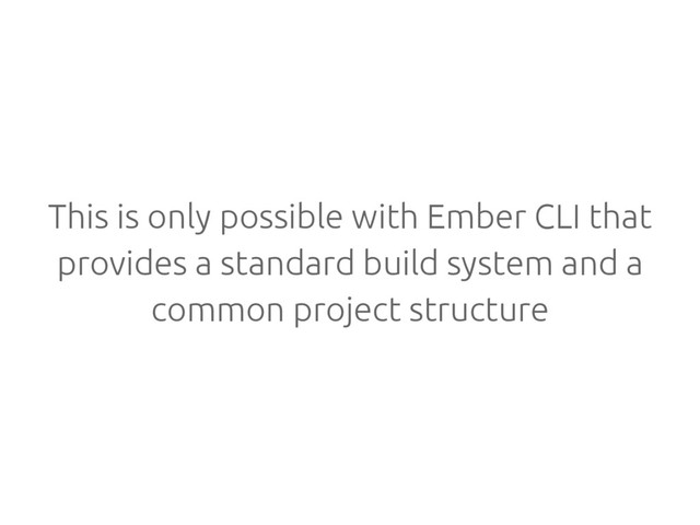 This is only possible with Ember CLI that
provides a standard build system and a
common project structure
