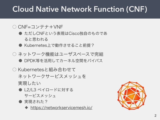 Cloud Native Network Function (CNF)
2
˓ $/'ίϯςφʴ7/'
˔ ͨͩ͠$/'ͱ͍͏දݱ͸$JTDPಠࣗͷ΋ͷͰ͋
ΔͱࢥΘΕΔ
˔ ,VCFSOFUFT্Ͱಈ࡞ͤ͞Δ͜ͱલఏʁ
˓ ωοτϫʔΫػೳ͸ϢʔβεϖʔεͰ׬݁
˔ %1%,౳Λ׆༻ͯ͠ΧʔωϧۭؒΛόΠύε
˓ ,VCFSOFUFTͱ૊Έ߹Θͤͯ
ωοτϫʔΫαʔϏεϝογϡΛ
࣮ݱ͍ͨ͠
˔ --ϖΠϩʔυʹର͢Δ
αʔϏεϝογϡ
˔ ࣮ݱ͞Εͨʁ
˗ IUUQTOFUXPSLTFSWJDFNFTIJP
