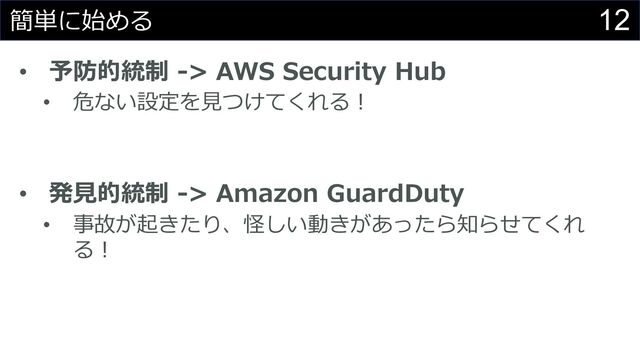 12
簡単に始める
• 予防的統制 -> AWS Security Hub
• 危ない設定を⾒つけてくれる︕
• 発⾒的統制 -> Amazon GuardDuty
• 事故が起きたり、怪しい動きがあったら知らせてくれ
る︕
