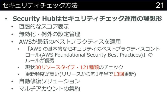 21
セキュリティチェック⽅法
• Security Hubはセキュリティチェック運⽤の理想形
• 直感的なスコア表⽰
• 無効化・例外の設定管理
• AWSが最新のベストプラクティスを適⽤
• 「AWS の基本的なセキュリティのベストプラクティスコント
ロール(AWS Foundational Security Best Practices)」の
ルールが優秀
• 現状30リソースタイプ・121種類のチェック
• 更新頻度が⾼い(リリースから約1年半で13回更新)
• ⾃動修復ソリューション
• マルチアカウントの集約
