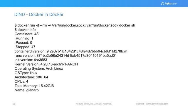 © 2018 InﬂuxData. All rights reserved.
36 @gianarb - gianluca@inﬂuxdb.com
DIND - Docker in Docker
$ docker run -it --rm -v /var/run/docker.sock:/var/run/docker.sock docker sh
$ docker info
Containers: 48
Running: 1
Paused: 0
Stopped: 47
containerd version: 9f2e07b1fc1342d1c48fe4d7bbb94cb6d1bf278b.m
runc version: 871ba2e58e24314d1fab4517a80410191ba5ad01
init version: fec3683
Kernel Version: 4.20.13-arch1-1-ARCH
Operating System: Arch Linux
OSType: linux
Architecture: x86_64
CPUs: 4
Total Memory: 15.42GiB
Name: gianarb
