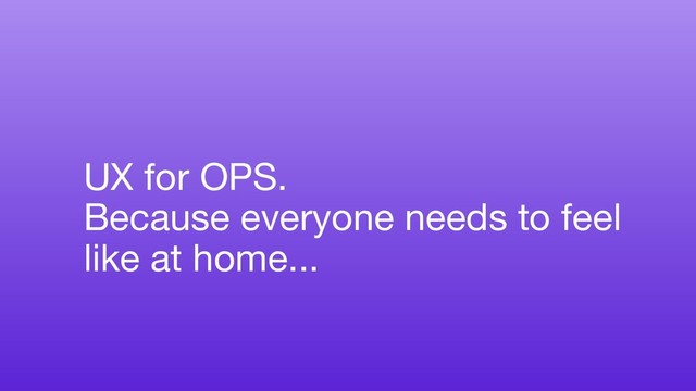 UX for OPS.
Because everyone needs to feel
like at home...
