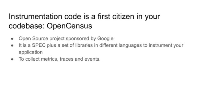 Instrumentation code is a first citizen in your
codebase: OpenCensus
● Open Source project sponsored by Google
● It is a SPEC plus a set of libraries in different languages to instrument your
application
● To collect metrics, traces and events.
