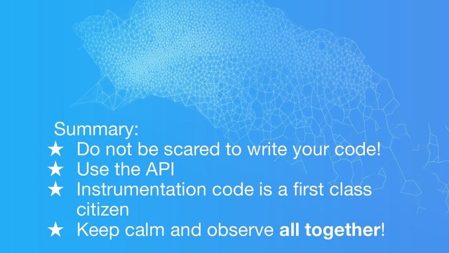 Summary:
★ Do not be scared to write your code!
★ Use the API
★ Instrumentation code is a ﬁrst class
citizen
★ Keep calm and observe all together!
