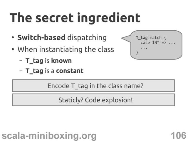 106
scala-miniboxing.org
●
Switch-based dispatching
●
When instantiating the class
– T_tag is known
– T_tag is a constant
T_tag match {
case INT => ...
...
}
Encode T_tag in the class name?
The secret ingredient
The secret ingredient
Staticly? Code explosion!
