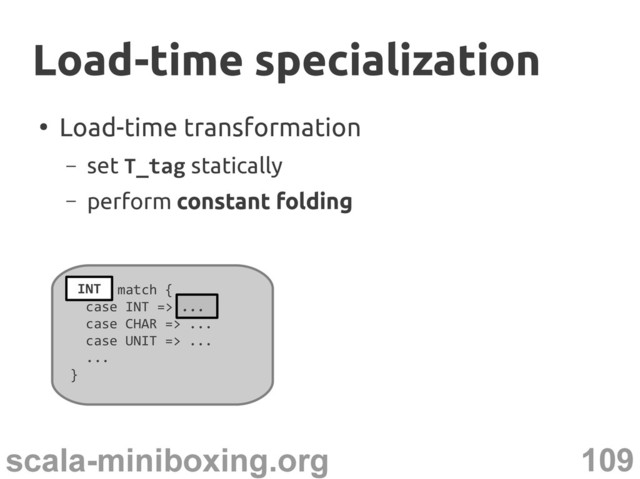 109
scala-miniboxing.org
●
Load-time transformation
– set T_tag statically
– perform constant folding
T_tag match {
case INT => ...
case CHAR => ...
case UNIT => ...
...
}
Load-time specialization
Load-time specialization
...
INT
