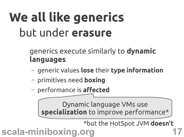 17
scala-miniboxing.org
We all like generics
We all like generics
generics execute similarly to dynamic
languages
– generic values lose their type information
– primitives need boxing
– performance is affected
but under
but under erasure
erasure
Dynamic language VMs use
specialization to improve performance*
*but the HotSpot JVM doesn't
