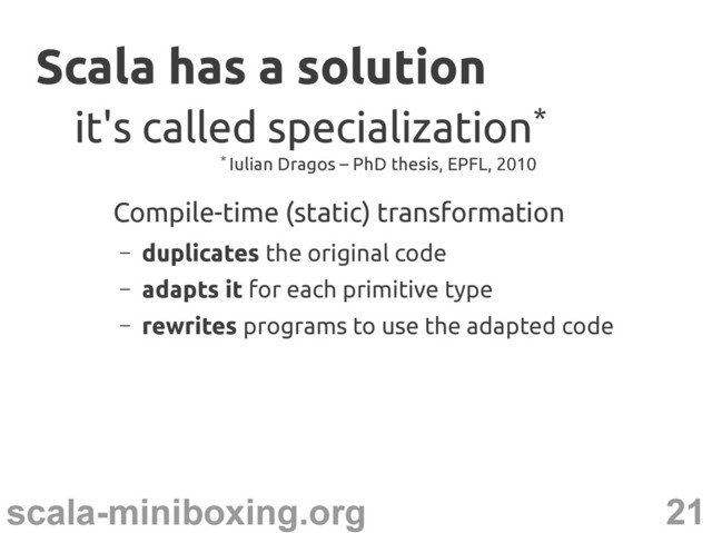 21
scala-miniboxing.org
Scala has a solution
Scala has a solution
Compile-time (static) transformation
– duplicates the original code
– adapts it for each primitive type
– rewrites programs to use the adapted code
it's called specialization
it's called specialization*
*
* Iulian Dragos – PhD thesis, EPFL, 2010
