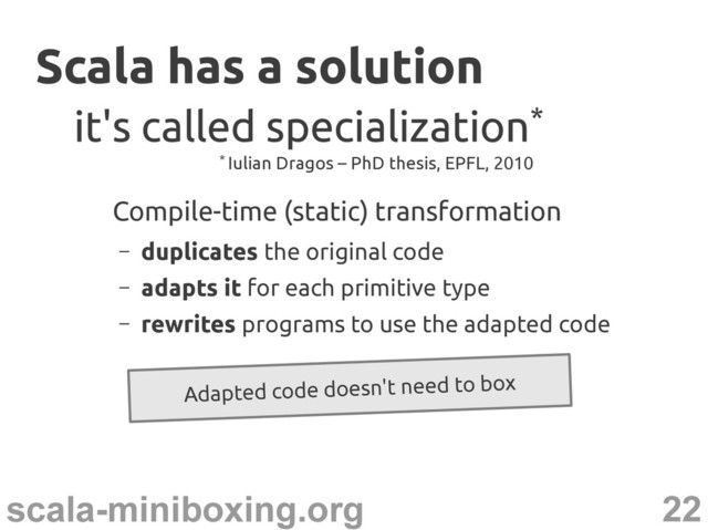22
scala-miniboxing.org
Scala has a solution
Scala has a solution
Compile-time (static) transformation
– duplicates the original code
– adapts it for each primitive type
– rewrites programs to use the adapted code
it's called specialization
it's called specialization*
*
Adapted code doesn't need to box
* Iulian Dragos – PhD thesis, EPFL, 2010
