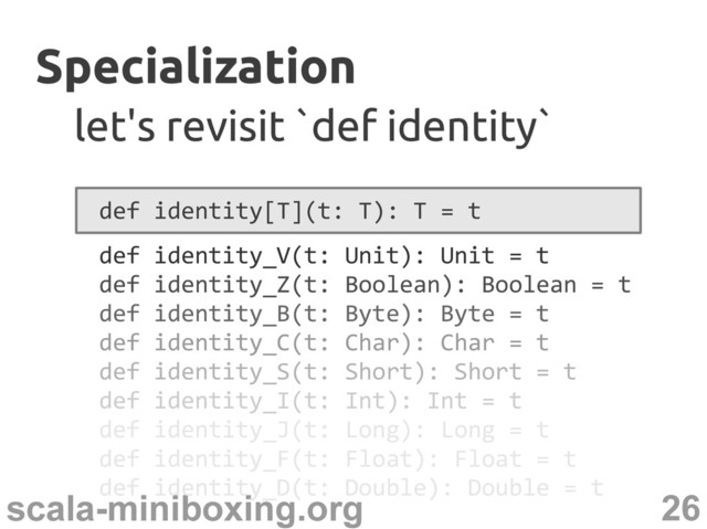 26
scala-miniboxing.org
Specialization
Specialization
let's revisit `def identity`
let's revisit `def identity`
def identity[T](t: T): T = t
def identity_V(t: Unit): Unit = t
def identity_Z(t: Boolean): Boolean = t
def identity_B(t: Byte): Byte = t
def identity_C(t: Char): Char = t
def identity_S(t: Short): Short = t
def identity_I(t: Int): Int = t
def identity_J(t: Long): Long = t
def identity_F(t: Float): Float = t
def identity_D(t: Double): Double = t
