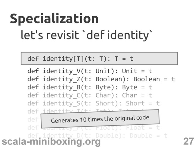 27
scala-miniboxing.org
Specialization
Specialization
let's revisit `def identity`
let's revisit `def identity`
def identity[T](t: T): T = t
def identity_V(t: Unit): Unit = t
def identity_Z(t: Boolean): Boolean = t
def identity_B(t: Byte): Byte = t
def identity_C(t: Char): Char = t
def identity_S(t: Short): Short = t
def identity_I(t: Int): Int = t
def identity_J(t: Long): Long = t
def identity_F(t: Float): Float = t
def identity_D(t: Double): Double = t
Generates 10 times the original code
