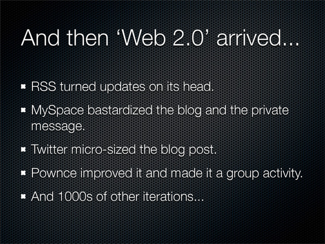 And then ‘Web 2.0’ arrived...
RSS turned updates on its head.
MySpace bastardized the blog and the private
message.
Twitter micro-sized the blog post.
Pownce improved it and made it a group activity.
And 1000s of other iterations...
