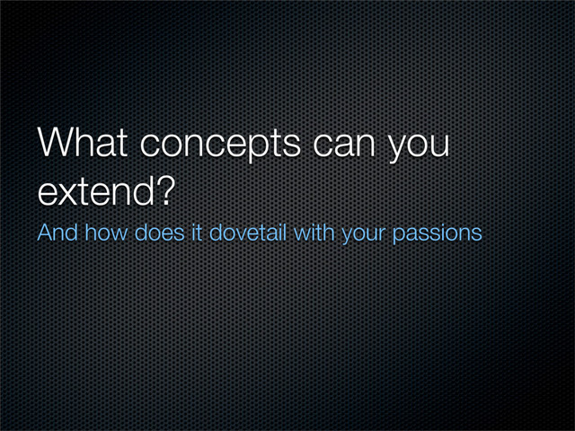 What concepts can you
extend?
And how does it dovetail with your passions
