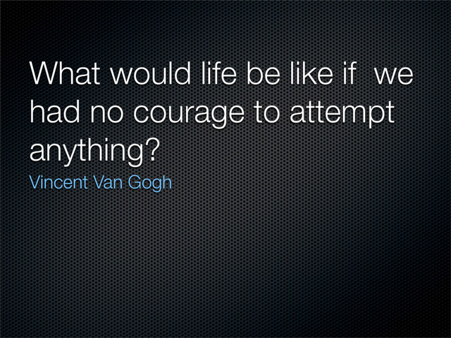 What would life be like if we
had no courage to attempt
anything?
Vincent Van Gogh
