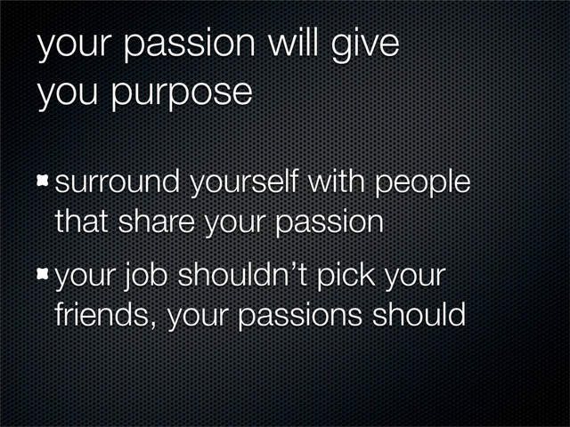 your passion will give
you purpose
surround yourself with people
that share your passion
your job shouldn’t pick your
friends, your passions should
