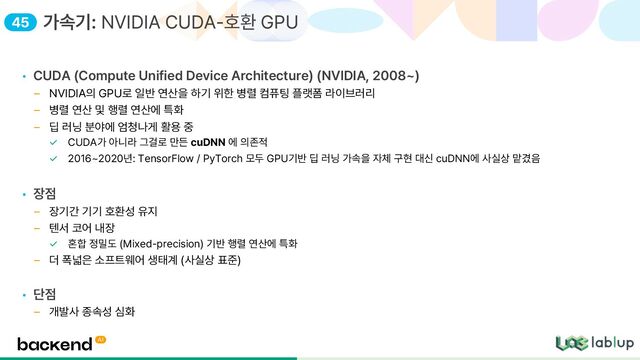 • CUDA Compute Unified Device Architecture NVIDIA, 2008
NVIDIA의 GPU로 일반 연산을 하기 위한 병렬 컴퓨팅 플랫폼 라이브러리
병렬 연산 및 행렬 연산에 특화
딥 러닝 분야에 엄청나게 활용 중
CUDA가 아니라 그걸로 만든 cuDNN 에 의존적
2016 2020년: TensorFlow / PyTorch 모두 GPU기반 딥 러닝 가속을 자체 구현 대신 cuDNN에 사실상 맡겼음
• 장점
장기간 기기 호환성 유지
텐서 코어 내장
혼합 정밀도 Mixed precision 기반 행렬 연산에 특화
더 폭넓은 소프트웨어 생태계 사실상 표준
• 단점
개발사 종속성 심화
가속기: NVIDIA CUDA 호환 GPU
45
