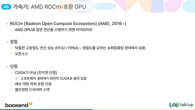 • ROCm Radeon Open Compute Ecosystem AMD, 2016
AMD GPU로 일반 연산을 수행하기 위한 라이브러리
• 장점
탁월한 고정밀도 연산 성능 FP32 / FP64 정밀도를 요하는 슈퍼컴퓨팅 분야에서 유용
오픈소스
• 단점
CUDA가 아님 진지한 단점
소프트웨어 생태계가 완전히 CUDA로 쏠려 있음
매우 약한 하위 호환 지원
불안정한 드라이버 스택
가속기: AMD ROCm 호환 GPU
46
