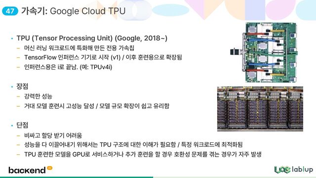 • TPU Tensor Processing Unit Google, 2018
머신 러닝 워크로드에 특화해 만든 전용 가속칩
TensorFlow 인퍼런스 기기로 시작 v1 / 이후 훈련용으로 확장됨
인퍼런스용은 i로 끝남. 예: TPUv4i
• 장점
강력한 성능
거대 모델 훈련시 고성능 달성 / 모델 규모 확장이 쉽고 유리함
• 단점
비싸고 할당 받기 어려움
성능을 다 이끌어내기 위해서는 TPU 구조에 대한 이해가 필요함 / 특정 워크로드에 최적화됨
TPU 훈련한 모델을 GPU로 서비스하거나 추가 훈련을 할 경우 호환성 문제를 겪는 경우가 자주 발생
가속기: Google Cloud TPU
47
