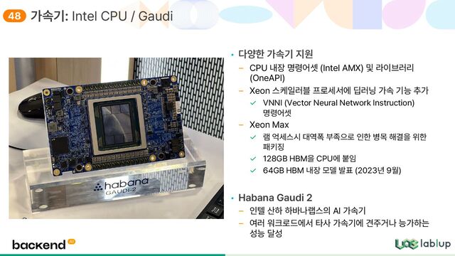 • 다양한 가속기 지원
CPU 내장 명령어셋 Intel AMX 및 라이브러리
OneAPI
Xeon 스케일러블 프로세서에 딥러닝 가속 기능 추가
VNNI Vector Neural Network Instruction
명령어셋
Xeon Max
램 억세스시 대역폭 부족으로 인한 병목 해결을 위한
패키징
128GB HBM을 CPU에 붙임
64GB HBM 내장 모델 발표 2023년 9월
• Habana Gaudi 2
인텔 산하 하바나랩스의 AI 가속기
여러 워크로드에서 타사 가속기에 견주거나 능가하는
성능 달성
가속기: Intel CPU / Gaudi
48
