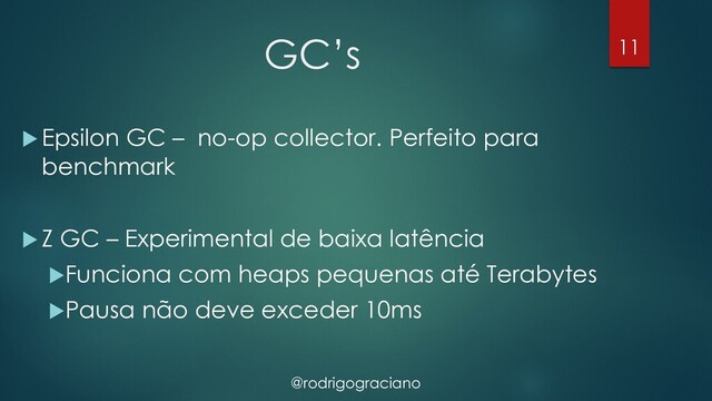 @rodrigograciano
GC’s
u Epsilon GC – no-op collector. Perfeito para
benchmark
u Z GC – Experimental de baixa latência
uFunciona com heaps pequenas até Terabytes
uPausa não deve exceder 10ms
11
