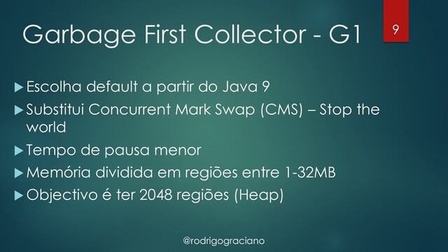 @rodrigograciano
Garbage First Collector - G1
u Escolha default a partir do Java 9
u Substitui Concurrent Mark Swap (CMS) – Stop the
world
u Tempo de pausa menor
u Memória dividida em regiões entre 1-32MB
u Objectivo é ter 2048 regiões (Heap)
9
