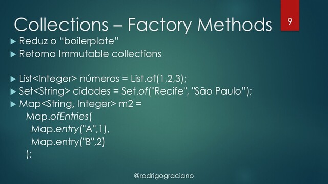 @rodrigograciano
Collections – Factory Methods
u Reduz o “boilerplate”
u Retorna Immutable collections
u List números = List.of(1,2,3);
u Set cidades = Set.of("Recife", "São Paulo”);
u Map m2 =
Map.ofEntries(
Map.entry("A",1),
Map.entry("B",2)
);
9
