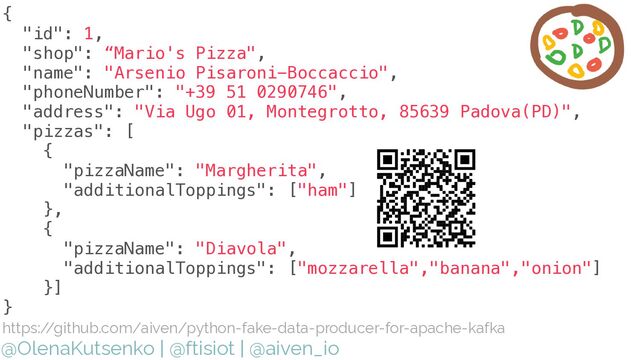 @OlenaKutsenko | @ftisiot | @aiven_io
{


"id": 1,


"shop": “Mario's Pizza",


"name": "Arsenio Pisaroni-Boccaccio",


"phoneNumber": "+39 51 0290746",


"address": "Via Ugo 01, Montegrotto, 85639 Padova(PD)",


"pizzas": [


{


"pizzaName": "Margherita",


"additionalToppings": ["ham"]


},


{


"pizzaName": "Diavola",


"additionalToppings": ["mozzarella","banana","onion"]


}]


}


https:/
/github.com/aiven/python-fake-data-producer-for-apache-kafka
