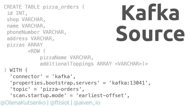@OlenaKutsenko | @ftisiot | @aiven_io
CREATE TABLE pizza_orders (


id INT,


shop VARCHAR,


name VARCHAR,


phoneNumber VARCHAR,


address VARCHAR,


pizzas ARRAY


)>


)
CREATE TABLE pizza_orders (


id INT,


shop VARCHAR,


name VARCHAR,


phoneNumber VARCHAR,


address VARCHAR,


pizzas ARRAY


)>


) WITH (


'connector' = 'kafka',


'properties.bootstrap.servers' = ‘kafka:13041',


'topic' = 'pizza-orders',


'scan.startup.mode' = 'earliest-offset',


Kafka
Source
