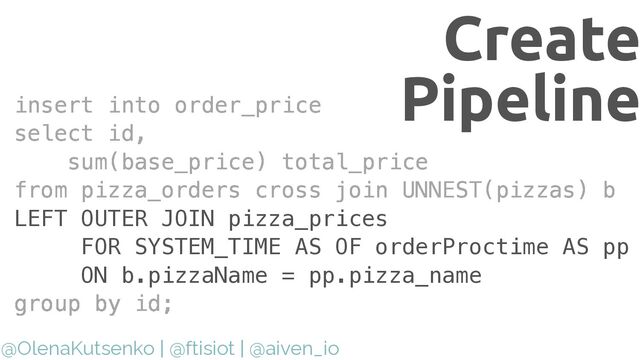 @OlenaKutsenko | @ftisiot | @aiven_io
Create
Pipeline
insert into order_price


insert into order_price


select id,


sum(base_price) total_price


group by id;
insert into order_price


select id,


sum(base_price) total_price


from pizza_orders cross join UNNEST(pizzas) b


group by id;
insert into order_price


select id,


sum(base_price) total_price


from pizza_orders cross join UNNEST(pizzas) b


LEFT OUTER JOIN pizza_prices


FOR SYSTEM_TIME AS OF orderProctime AS pp


ON b.pizzaName = pp.pizza_name


group by id;
