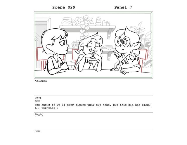 Scene 029 Panel 7
Action Notes
Dialog
LUZ
Who knows if we'll ever figure THAT out hehe. But this kid has STARS
for FRECKLES!!
Slugging
Notes
