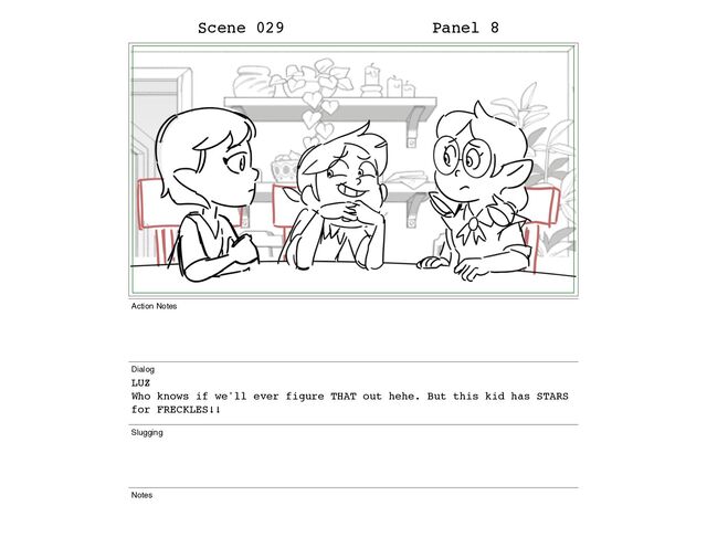 Scene 029 Panel 8
Action Notes
Dialog
LUZ
Who knows if we'll ever figure THAT out hehe. But this kid has STARS
for FRECKLES!!
Slugging
Notes
