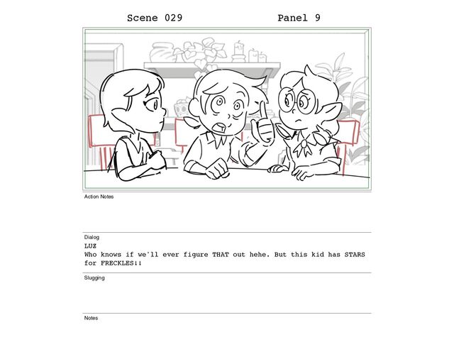 Scene 029 Panel 9
Action Notes
Dialog
LUZ
Who knows if we'll ever figure THAT out hehe. But this kid has STARS
for FRECKLES!!
Slugging
Notes

