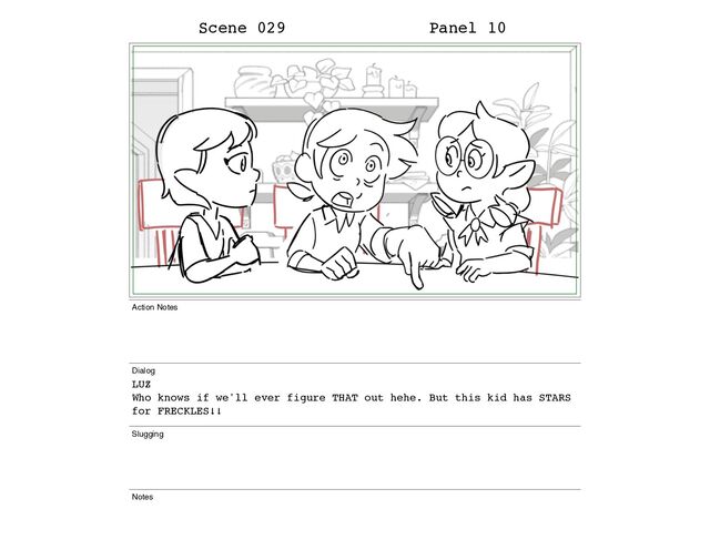 Scene 029 Panel 10
Action Notes
Dialog
LUZ
Who knows if we'll ever figure THAT out hehe. But this kid has STARS
for FRECKLES!!
Slugging
Notes
