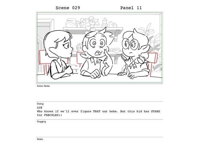 Scene 029 Panel 11
Action Notes
Dialog
LUZ
Who knows if we'll ever figure THAT out hehe. But this kid has STARS
for FRECKLES!!
Slugging
Notes
