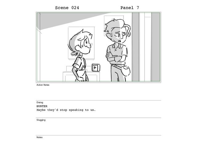 Scene 024 Panel 7
Action Notes
Dialog
HUNTER
Maybe they'd stop speaking to us.
Slugging
Notes

