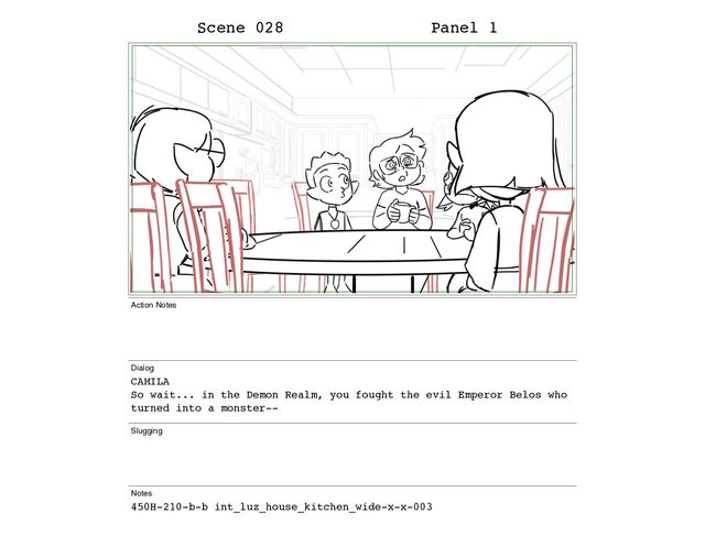 Scene 028 Panel 1
Action Notes
Dialog
CAMILA
So wait... in the Demon Realm, you fought the evil Emperor Belos who
turned into a monster--
Slugging
Notes
450H-210-b-b int_luz_house_kitchen_wide-x-x-003
