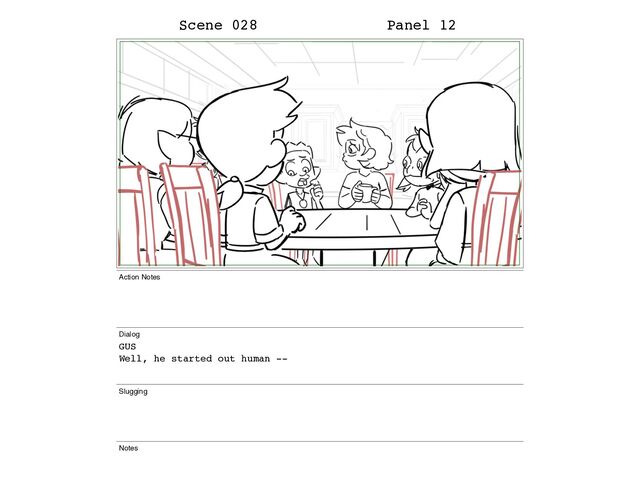 Scene 028 Panel 12
Action Notes
Dialog
GUS
Well, he started out human --
Slugging
Notes
