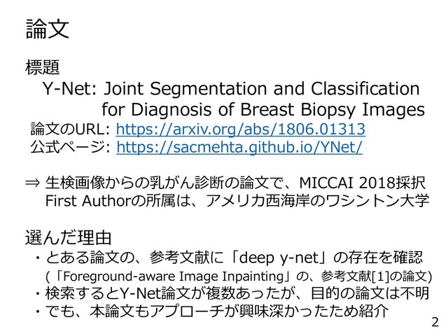 論文
2
標題
Y-Net: Joint Segmentation and Classification
for Diagnosis of Breast Biopsy Images
論文のURL: https://arxiv.org/abs/1806.01313
公式ページ: https://sacmehta.github.io/YNet/
⇒ 生検画像からの乳がん診断の論文で、MICCAI 2018採択
First Authorの所属は、アメリカ西海岸のワシントン大学
選んだ理由
・とある論文の、参考文献に「deep y-net」の存在を確認
(「Foreground-aware Image Inpainting」の、参考文献[1]の論文)
・検索するとY-Net論文が複数あったが、目的の論文は不明
・でも、本論文もアプローチが興味深かったため紹介
