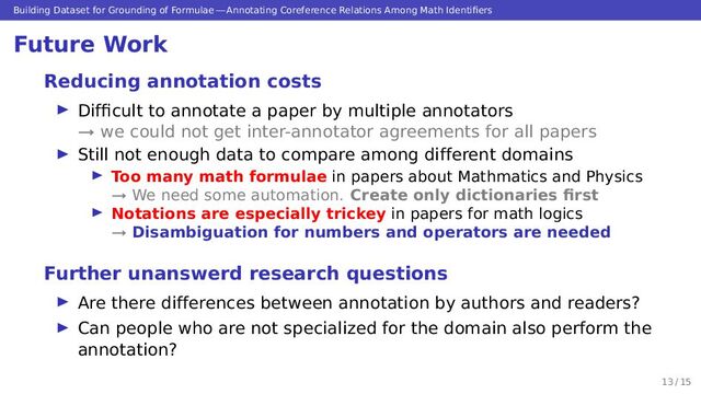 Building Dataset for Grounding of Formulae — Annotating Coreference Relations Among Math Identiﬁers
Future Work
Reducing annotation costs
▶ Difﬁcult to annotate a paper by multiple annotators
→ we could not get inter-annotator agreements for all papers
▶ Still not enough data to compare among different domains
▶ Too many math formulae in papers about Mathmatics and Physics
→ We need some automation. Create only dictionaries ﬁrst
▶ Notations are especially trickey in papers for math logics
→ Disambiguation for numbers and operators are needed
Further unanswerd research questions
▶ Are there differences between annotation by authors and readers?
▶ Can people who are not specialized for the domain also perform the
annotation?
13 / 15
