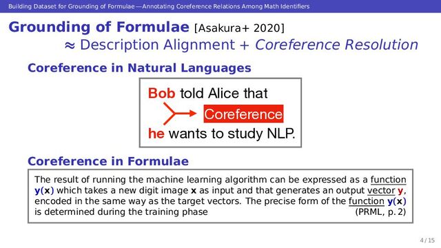 Building Dataset for Grounding of Formulae — Annotating Coreference Relations Among Math Identiﬁers
Grounding of Formulae [Asakura+ 2020]
≈ Description Alignment + Coreference Resolution
Coreference in Natural Languages
Bob told Alice that

he wants to study NLP.
Coreference
Coreference in Formulae
The result of running the machine learning algorithm can be expressed as a function
y(x) which takes a new digit image x as input and that generates an output vector y,
encoded in the same way as the target vectors. The precise form of the function y(x)
is determined during the training phase (PRML, p. 2)
4 / 15
