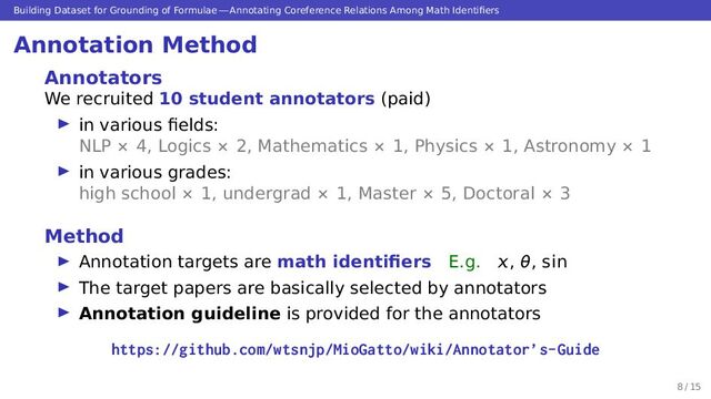 Building Dataset for Grounding of Formulae — Annotating Coreference Relations Among Math Identiﬁers
Annotation Method
Annotators
We recruited 10 student annotators (paid)
▶ in various ﬁelds:
NLP × 4, Logics × 2, Mathematics × 1, Physics × 1, Astronomy × 1
▶ in various grades:
high school × 1, undergrad × 1, Master × 5, Doctoral × 3
Method
▶ Annotation targets are math identiﬁers E.g. , θ, sin
▶ The target papers are basically selected by annotators
▶ Annotation guideline is provided for the annotators
https://github.com/wtsnjp/MioGatto/wiki/Annotator’s-Guide
8 / 15
