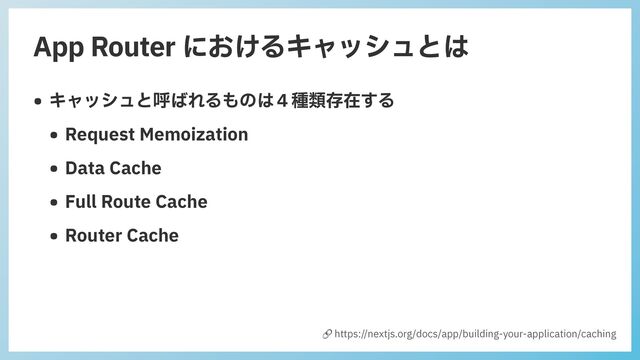 App Router におけるキャッシュとは
• キャッシュと呼ばれるものは４種類存在する


• Request Memoization


• Data Cache


• Full Route Cache


• Router Cache
🔗 https://nextjs.org/docs/app/building-your-application/caching
